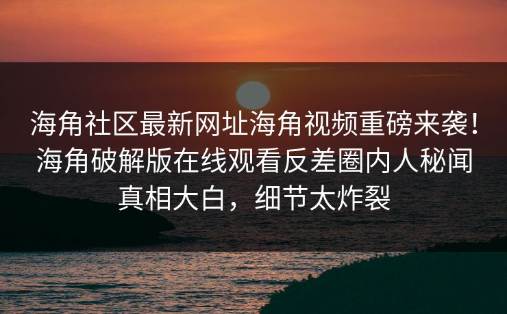 海角社区最新网址海角视频重磅来袭！海角破解版在线观看反差圈内人秘闻真相大白，细节太炸裂
