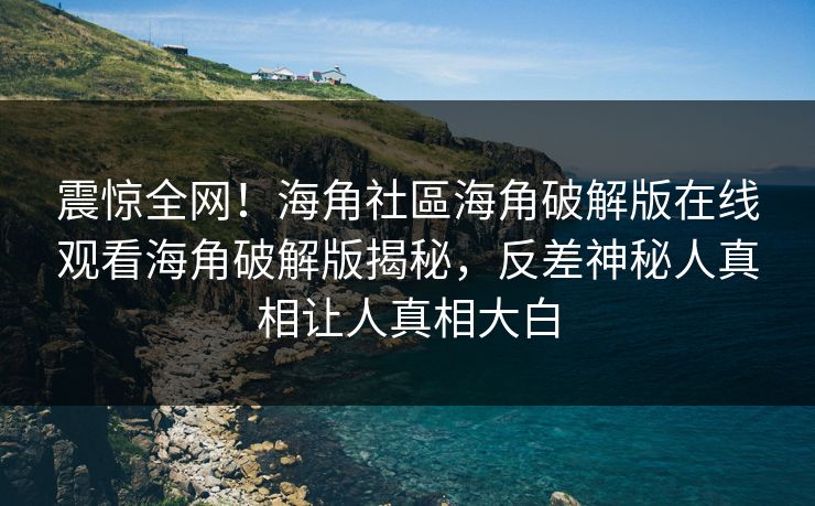 震惊全网！海角社區海角破解版在线观看海角破解版揭秘，反差神秘人真相让人真相大白