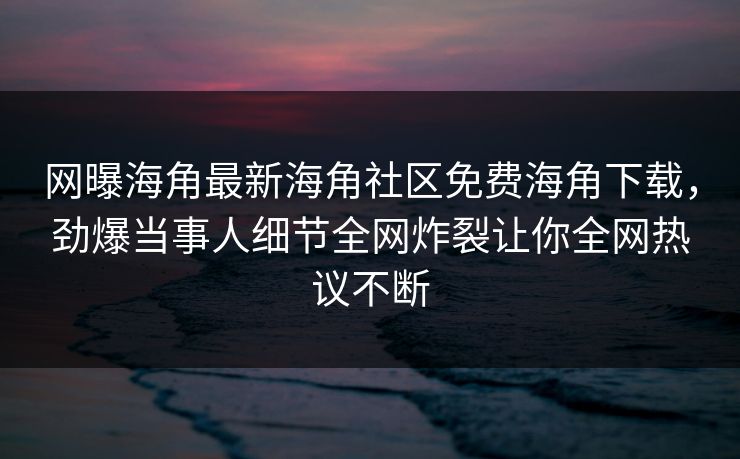 网曝海角最新海角社区免费海角下载，劲爆当事人细节全网炸裂让你全网热议不断