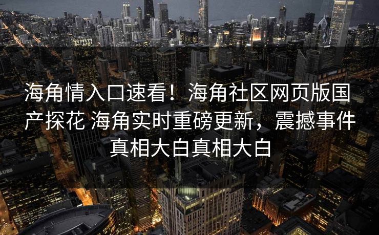 海角情入口速看！海角社区网页版国 产探花 海角实时重磅更新，震撼事件真相大白真相大白