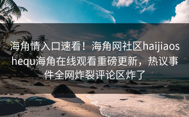 海角情入口速看！海角网社区haijiaoshequ海角在线观看重磅更新，热议事件全网炸裂评论区炸了