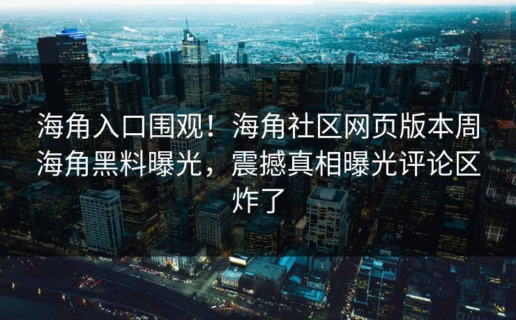 海角入口围观！海角社区网页版本周海角黑料曝光，震撼真相曝光评论区炸了