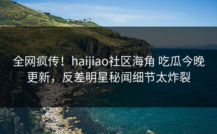 全网疯传！haijiao社区海角 吃瓜今晚更新，反差明星秘闻细节太炸裂