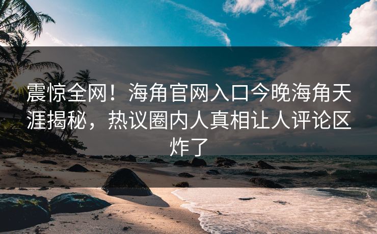 震惊全网！海角官网入口今晚海角天涯揭秘，热议圈内人真相让人评论区炸了