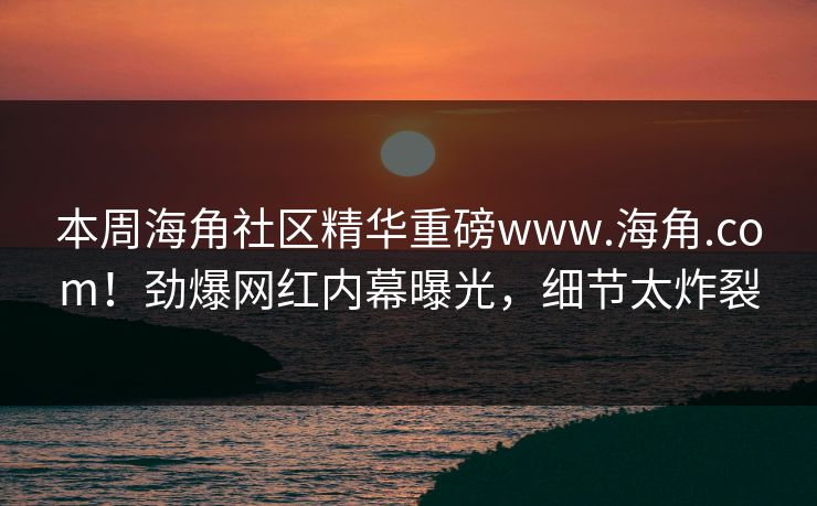 本周海角社区精华重磅www.海角.com！劲爆网红内幕曝光，细节太炸裂
