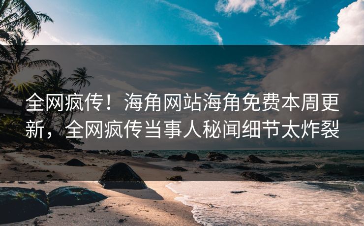 全网疯传！海角网站海角免费本周更新，全网疯传当事人秘闻细节太炸裂
