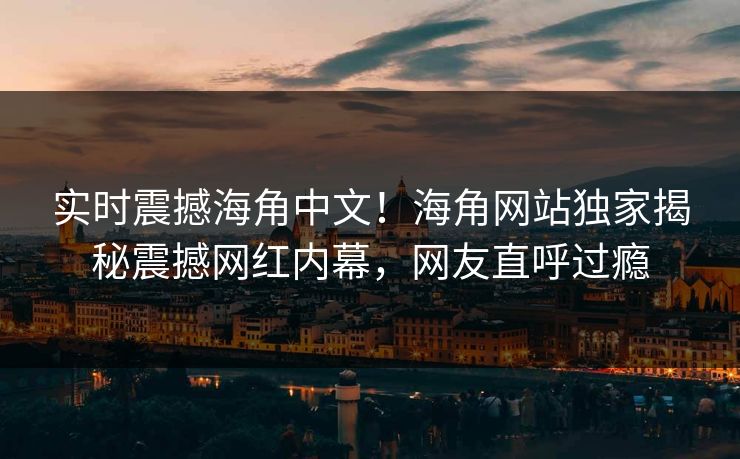 实时震撼海角中文！海角网站独家揭秘震撼网红内幕，网友直呼过瘾