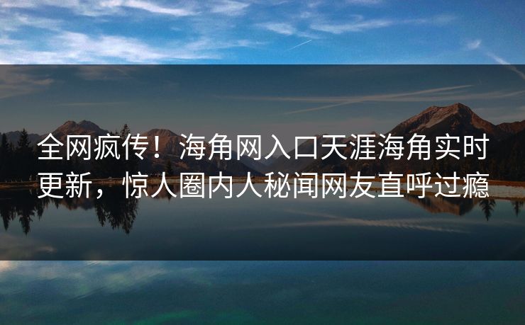 全网疯传！海角网入口天涯海角实时更新，惊人圈内人秘闻网友直呼过瘾