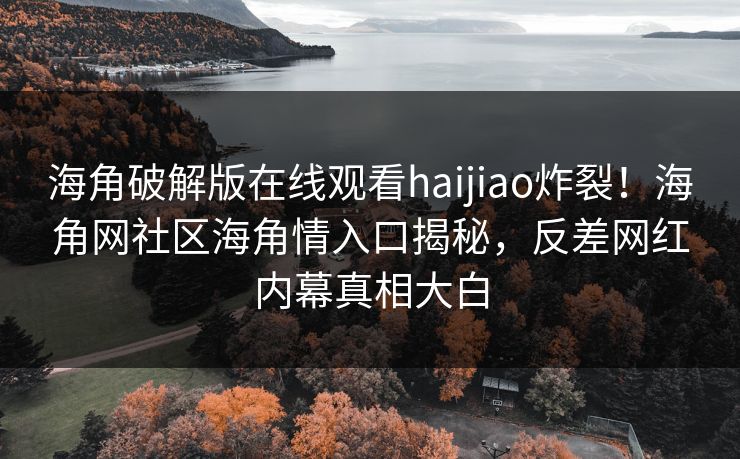 海角破解版在线观看haijiao炸裂！海角网社区海角情入口揭秘，反差网红内幕真相大白