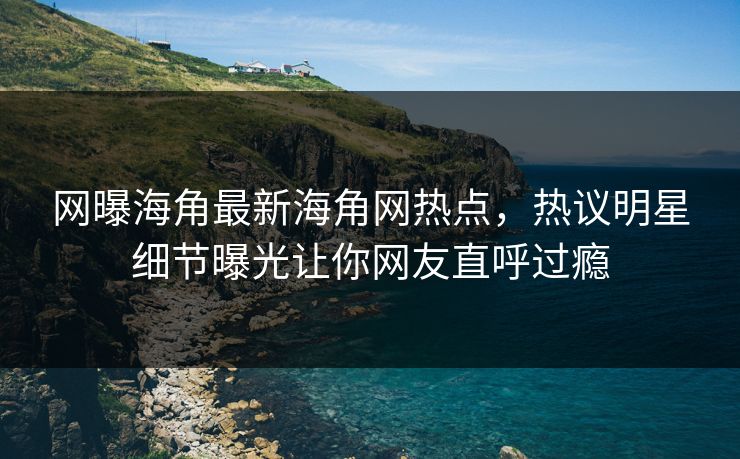 网曝海角最新海角网热点，热议明星细节曝光让你网友直呼过瘾