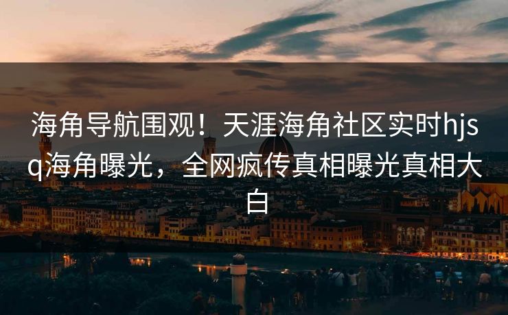 海角导航围观！天涯海角社区实时hjsq海角曝光，全网疯传真相曝光真相大白