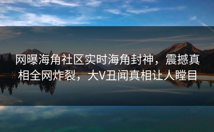 网曝海角社区实时海角封神，震撼真相全网炸裂，大V丑闻真相让人瞠目
