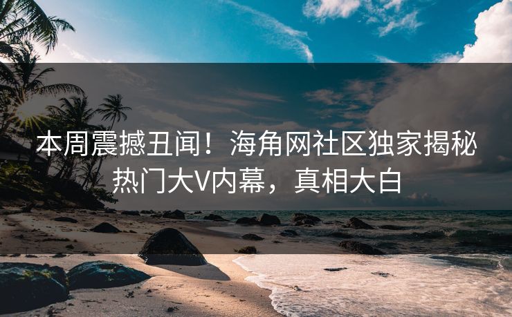 本周震撼丑闻！海角网社区独家揭秘热门大V内幕，真相大白