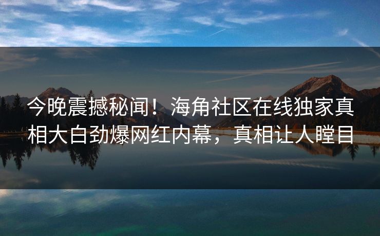 今晚震撼秘闻！海角社区在线独家真相大白劲爆网红内幕，真相让人瞠目