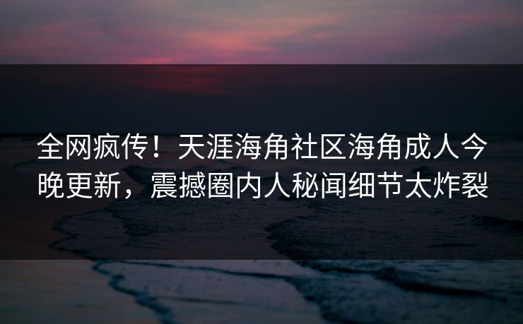 全网疯传！天涯海角社区海角成人今晚更新，震撼圈内人秘闻细节太炸裂