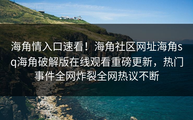 海角情入口速看！海角社区网址海角sq海角破解版在线观看重磅更新，热门事件全网炸裂全网热议不断