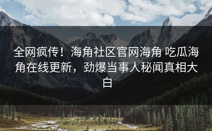 全网疯传！海角社区官网海角 吃瓜海角在线更新，劲爆当事人秘闻真相大白