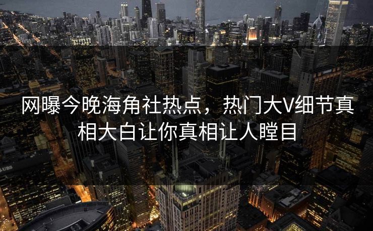 网曝今晚海角社热点，热门大V细节真相大白让你真相让人瞠目
