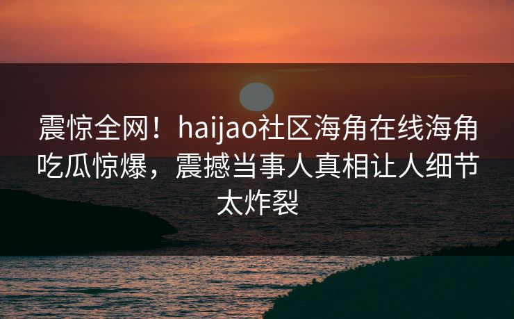 震惊全网！haijao社区海角在线海角吃瓜惊爆，震撼当事人真相让人细节太炸裂