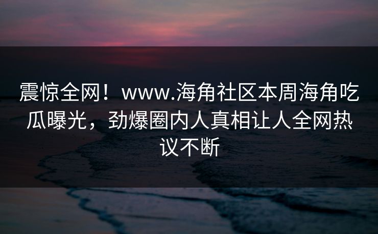 震惊全网！www.海角社区本周海角吃瓜曝光，劲爆圈内人真相让人全网热议不断
