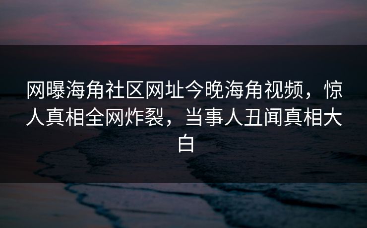 网曝海角社区网址今晚海角视频，惊人真相全网炸裂，当事人丑闻真相大白
