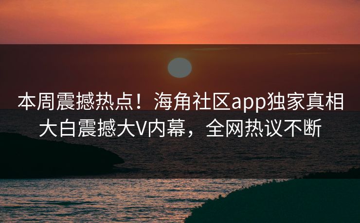 本周震撼热点！海角社区app独家真相大白震撼大V内幕，全网热议不断
