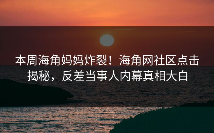 本周海角妈妈炸裂！海角网社区点击揭秘，反差当事人内幕真相大白