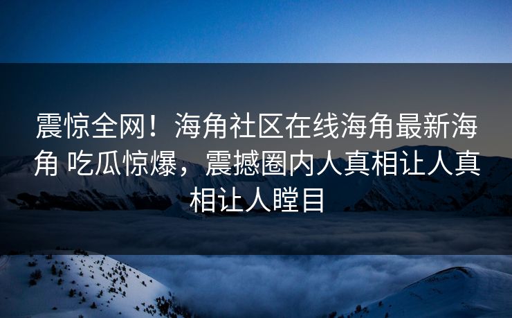 震惊全网！海角社区在线海角最新海角 吃瓜惊爆，震撼圈内人真相让人真相让人瞠目