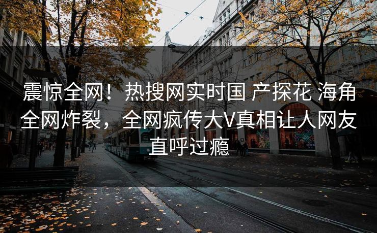 震惊全网！热搜网实时国 产探花 海角全网炸裂，全网疯传大V真相让人网友直呼过瘾