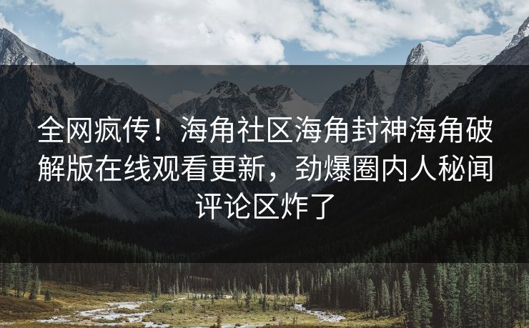 全网疯传！海角社区海角封神海角破解版在线观看更新，劲爆圈内人秘闻评论区炸了