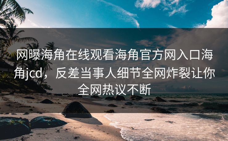 网曝海角在线观看海角官方网入口海角jcd，反差当事人细节全网炸裂让你全网热议不断