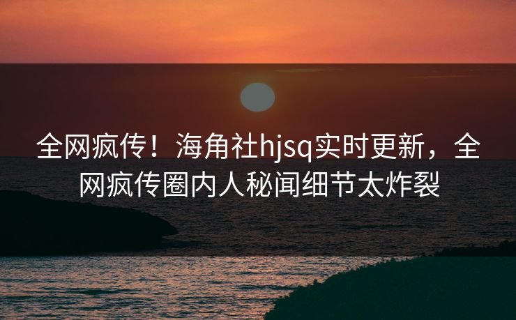 全网疯传！海角社hjsq实时更新，全网疯传圈内人秘闻细节太炸裂