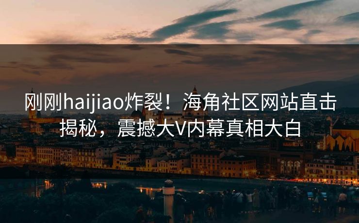 刚刚haijiao炸裂！海角社区网站直击揭秘，震撼大V内幕真相大白