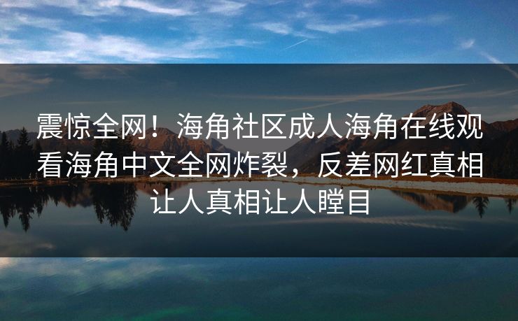 震惊全网！海角社区成人海角在线观看海角中文全网炸裂，反差网红真相让人真相让人瞠目