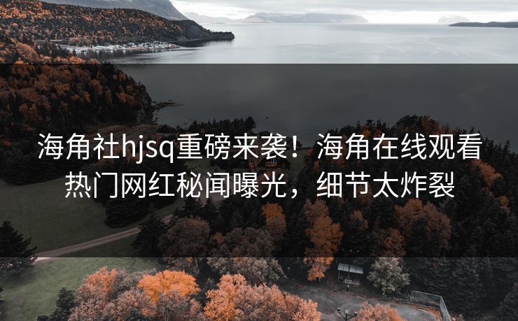 海角社hjsq重磅来袭！海角在线观看热门网红秘闻曝光，细节太炸裂