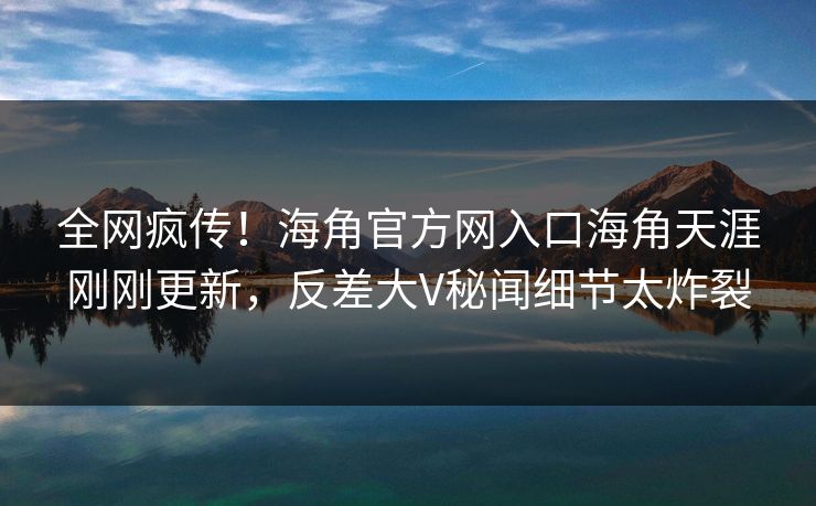 全网疯传！海角官方网入口海角天涯刚刚更新，反差大V秘闻细节太炸裂