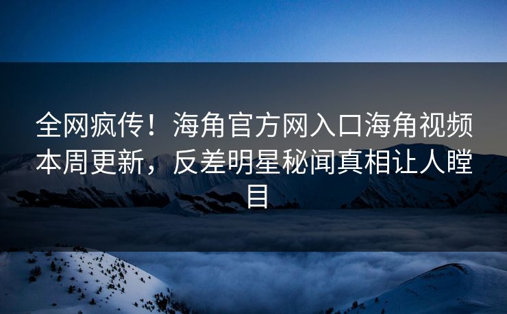 全网疯传！海角官方网入口海角视频本周更新，反差明星秘闻真相让人瞠目