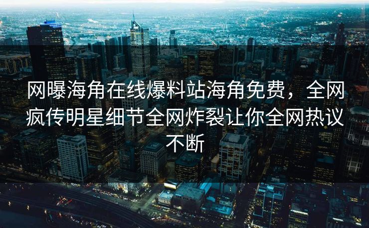 网曝海角在线爆料站海角免费，全网疯传明星细节全网炸裂让你全网热议不断