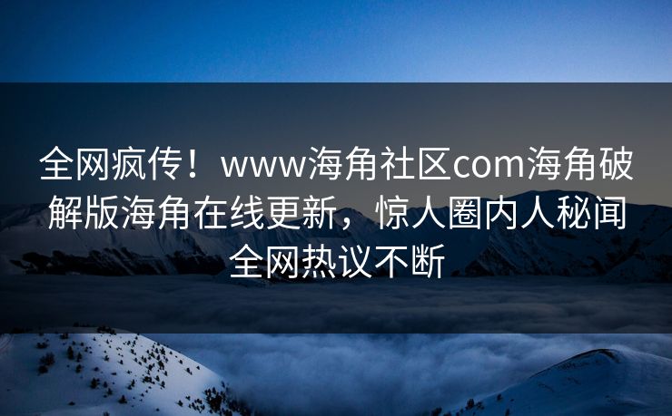 全网疯传！www海角社区com海角破解版海角在线更新，惊人圈内人秘闻全网热议不断