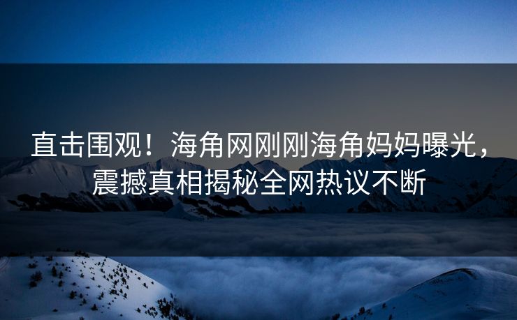 直击围观！海角网刚刚海角妈妈曝光，震撼真相揭秘全网热议不断