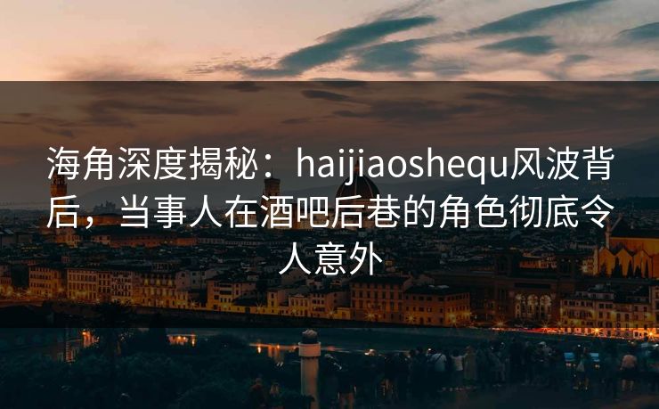 海角深度揭秘：haijiaoshequ风波背后，当事人在酒吧后巷的角色彻底令人意外