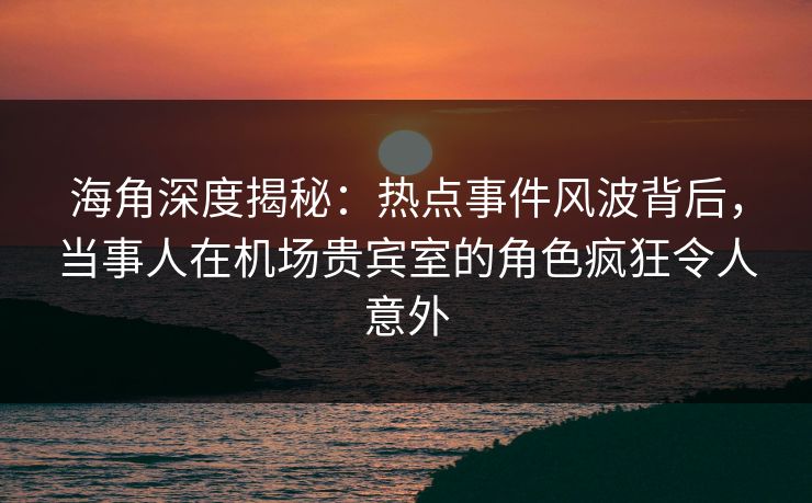 海角深度揭秘：热点事件风波背后，当事人在机场贵宾室的角色疯狂令人意外
