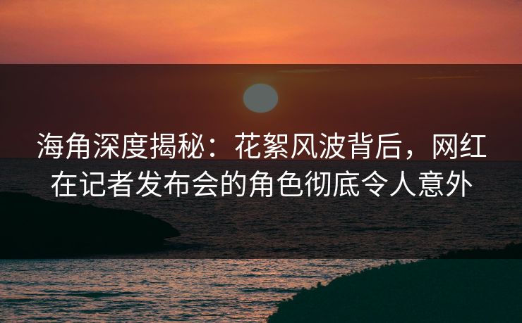 海角深度揭秘：花絮风波背后，网红在记者发布会的角色彻底令人意外