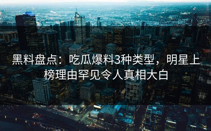 黑料盘点：吃瓜爆料3种类型，明星上榜理由罕见令人真相大白