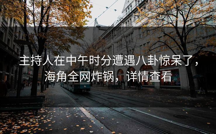 主持人在中午时分遭遇八卦惊呆了，海角全网炸锅，详情查看