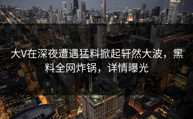 大V在深夜遭遇猛料掀起轩然大波，黑料全网炸锅，详情曝光