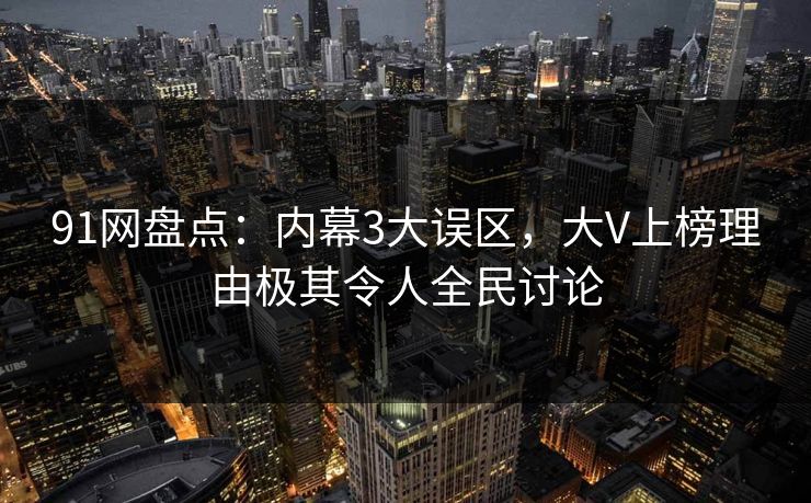 91网盘点：内幕3大误区，大V上榜理由极其令人全民讨论