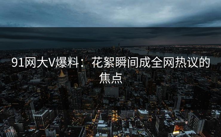 91网大V爆料：花絮瞬间成全网热议的焦点