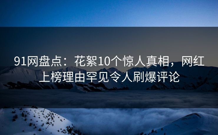 91网盘点：花絮10个惊人真相，网红上榜理由罕见令人刷爆评论