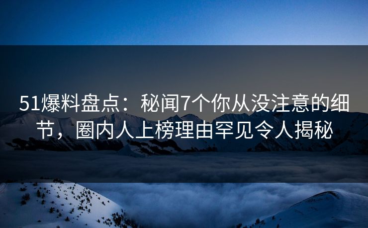 51爆料盘点：秘闻7个你从没注意的细节，圈内人上榜理由罕见令人揭秘